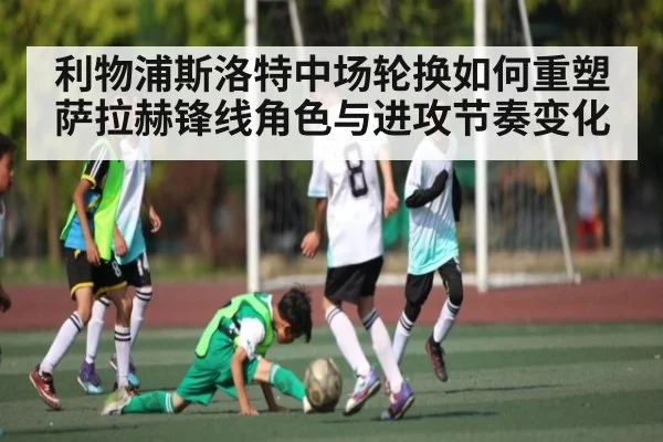利物浦斯洛特中场轮换如何重塑萨拉赫锋线角色与进攻节奏变化