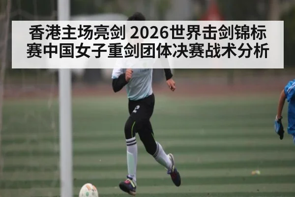 香港主场亮剑 2026世界击剑锦标赛中国女子重剑团体决赛战术分析